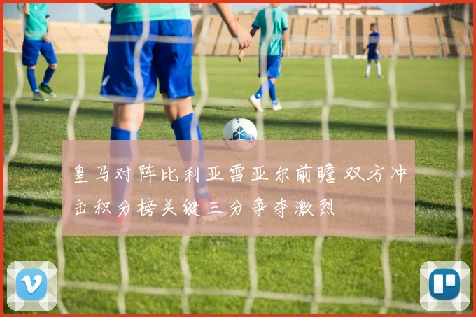 皇马对阵比利亚雷亚尔前瞻 双方冲击积分榜关键三分争夺激烈