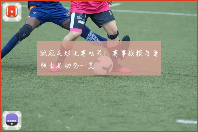 欧冠足球比赛结果:赛事战报与晋级出局动态一览