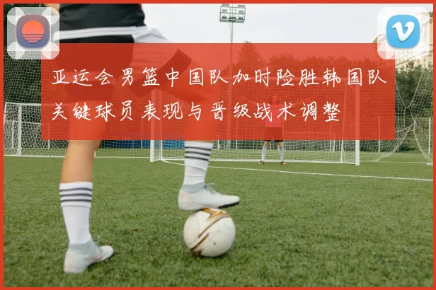 亚运会男篮中国队加时险胜韩国队关键球员表现与晋级战术调整